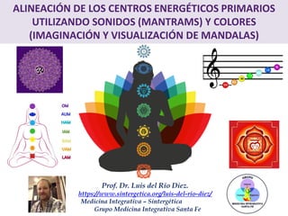 Prof. Dr. Luis del Rio Diez.
https://www.sintergetica.org/luis-del-rio-diez/
Medicina Integrativa – Sintergética
Grupo Medicina Integrativa Santa Fe
ALINEACIÓN DE LOS CENTROS ENERGÉTICOS PRIMARIOS
UTILIZANDO SONIDOS (MANTRAMS) Y COLORES
(IMAGINACIÓN Y VISUALIZACIÓN DE MANDALAS)
 