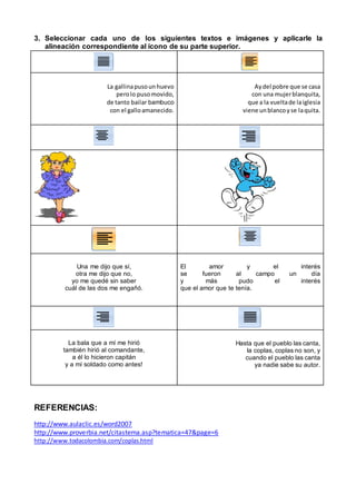 3. Seleccionar cada uno de los siguientes textos e imágenes y aplicarle la
alineación correspondiente al ícono de su parte superior.
La gallinapusounhuevo
perolo pusomovido,
de tanto bailar bambuco
con el galloamanecido.
Aydel pobre que se casa
con una mujerblanquita,
que a la vueltade laiglesia
viene unblancoyse laquita.
Una me dijo que sí,
otra me dijo que no,
yo me quedé sin saber
cuál de las dos me engañó.
El amor y el interés
se fueron al campo un día
y más pudo el interés
que el amor que te tenía.
La bala que a mí me hirió
también hirió al comandante,
a él lo hicieron capitán
y a mí soldado como antes!
Hasta que el pueblo las canta,
la coplas, coplas no son, y
cuando el pueblo las canta
ya nadie sabe su autor.
REFERENCIAS:
http://www.aulaclic.es/word2007
http://www.proverbia.net/citastema.asp?tematica=47&page=6
http://www.todacolombia.com/coplas.html
 