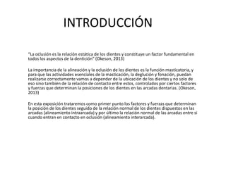 INTRODUCCIÓN
“La oclusión es la relación estática de los dientes y constituye un factor fundamental en
todos los aspectos de la dentición” (Okeson, 2013)
La importancia de la alineación y la oclusión de los dientes es la función masticatoria, y
para que las actividades esenciales de la masticación, la deglución y fonación, puedan
realizarse correctamente vamos a depender de la ubicación de los dientes y no solo de
eso sino también de la relación de contacto entre estos, controlados por ciertos factores
y fuerzas que determinan la posiciones de los dientes en las arcadas dentarias. (Okeson,
2013)
En esta exposición trataremos como primer punto los factores y fuerzas que determinan
la posición de los dientes seguido de la relación normal de los dientes dispuestos en las
arcadas (alineamiento intraarcada) y por último la relación normal de las arcadas entre si
cuando entran en contacto en oclusión (alineamiento interarcada).
 