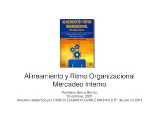 Alineamiento y Ritmo Organizacional
             Mercadeo Interno
                          Humberto Serna Gomez
                            3R editores, 2007
Resumen elaborado por CARLOS EDUARDO GOMEZ ARENAS el 21 de julio de 2011
 