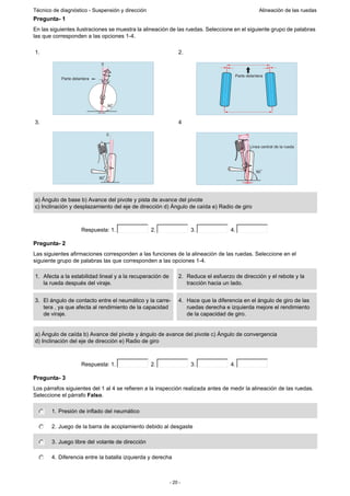 - 20 -
Técnico de diagnóstico - Suspensión y dirección Alineación de las ruedas
Pregunta- 1
En las siguientes ilustraciones se muestra la alineación de las ruedas. Seleccione en el siguiente grupo de palabras
las que corresponden a las opciones 1-4.
Pregunta- 2
Las siguientes afirmaciones corresponden a las funciones de la alineación de las ruedas. Seleccione en el
siguiente grupo de palabras las que corresponden a las opciones 1-4.
Pregunta- 3
Los párrafos siguientes del 1 al 4 se refieren a la inspección realizada antes de medir la alineación de las ruedas.
Seleccione el párrafo Falso.
1. 2.
3. 4
a) Ángulo de base b) Avance del pivote y pista de avance del pivote
c) Inclinación y desplazamiento del eje de dirección d) Ángulo de caída e) Radio de giro
Respuesta: 1. 2. 3. 4.
1. Afecta a la estabilidad lineal y a la recuperación de
la rueda después del viraje.
2. Reduce el esfuerzo de dirección y el rebote y la
tracción hacia un lado.
3. El ángulo de contacto entre el neumático y la carre-
tera , ya que afecta al rendimiento de la capacidad
de viraje.
4. Hace que la diferencia en el ángulo de giro de las
ruedas derecha e izquierda mejore el rendimiento
de la capacidad de giro.
a) Ángulo de caída b) Avance del pivote y ángulo de avance del pivote c) Ángulo de convergencia
d) Inclinación del eje de dirección e) Radio de giro
Respuesta: 1. 2. 3. 4.
1. Presión de inflado del neumático
2. Juego de la barra de acoplamiento debido al desgaste
3. Juego libre del volante de dirección
4. Diferencia entre la batalla izquierda y derecha
0
Parte delantera
90
Parte delantera
90
0
Línea central de la rueda
90
 