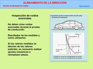 ALINEAMIENTO DE LA DIRECCIÓN
Servicio de alineación de ruedas Descripción
4.Importante ajustar la distancia libre al suelo antes
del ajuste de la alineación
Rebote *1
Convergencia
Avance del
pivote
Ángulo de cadaí
*1 Estado en el que los amortiguadores se acortan
*2 Estado en el que los amortiguadores se alargan
Rebote *2
•Inspección de ruidos
anormales
No deben oírse ruidos
anormales durante la prueba
de conducción.
Resultados de las medidas y
cómo utilizarlos
Si los valores medidos se
desvían de los valores
estándar, es necesario realizar
ajustes mecánicos o
reemplazar piezas.
 
