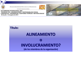 XXV SEMINARIO INTERNACIONAL AISO
“SOCIEDAD CIVIL, ORGANIZACIONES Y RESPONSABILIDAD SOCIAL
CORPORATIVA - EXPERIENCIAS, CUESTIONES TEÓRICAS Y METODOLÓGICAS”
 30 de julio - 4 de agosto de 2012




             Título:

                               ALINEAMIENTO
                                     o
                             INVOLUCRAMIENTO?
                                 (de los miembros de la organización)
 