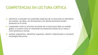 COMPETENCIAS EN LECTURA CRÍTICA


identificar y entender los contenidos explícitos de un texto.Esto es,identificar
los eventos, las ideas, las afirmaciones y los demás elementos locales
presentes en el texto.



comprender cómo se articulan las partes de un texto para darle un sentido
global; la manera como se relacionan los elementos locales de un texto a
nivel semántico y formal.



analizar argumentos, identificar supuestos, advertir implicaciones y reconocer
estrategias discursivas

 