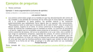Ejemplos de preguntas


Textos continuos

Ejemplo 1: texto argumentativo (columna de opinión)
RESPONDA LAS PREGUNTAS 1 A 3 DE ACUERDO CON LA SIGUIENTE INFORMACIÓN.

LOS NUEVOS TEMPLOS


Los centros comerciales surgen en la medida en que hay desvalorización del centro de
las ciudades y una pérdida de funciones de los sitios que en otras épocas convocaban
allí a la ciudadanía: la plaza pública, los grandes teatros y las instancias
gubernamentales que sedesplazan hacia lugares que se suponen más convenientes.
“Descuidamos tanto la calle que la simulación de la calle triunfa”, dice el arquitecto
Maurix Suárez, experto en el tema. El centro comercial es escenografía, y crea una
ilusión de interacción ciudadana que en realidad no existe. Lo contrario al vecindario
y al barrio, lugares que en sociedades sanas propician el encuentro y la solidaridad. El
centro comercial da estatus. Allí se va no solamente a ver y ser visto, sino a exhibir lo
que exige el capitalismo rampante: capacidad de compra. El centro comercial es un
lugar privado que simula ser público, donde dejamos de ser ciudadanos para ser
clientes en potencia. Es triste ver cómo se instaura una cultura del manejo del tiempo
de ocio que hace que las familias prefieran estos lugares que venden la idea de que
consumir es la forma de ser feliz, al parque o la calle que bulle con sus realidades
complejas.
Piedad Bonnett

Texto tomado de: http://www.elespectador.com/opinion/columna-402565-los-nuevostemplos

 