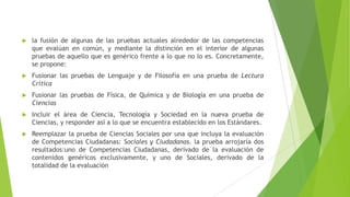 

la fusión de algunas de las pruebas actuales alrededor de las competencias
que evalúan en común, y mediante la distinción en el interior de algunas
pruebas de aquello que es genérico frente a lo que no lo es. Concretamente,
se propone:



Fusionar las pruebas de Lenguaje y de Filosofía en una prueba de Lectura
Crítica



Fusionar las pruebas de Física, de Química y de Biología en una prueba de
Ciencias



Incluir el área de Ciencia, Tecnología y Sociedad en la nueva prueba de
Ciencias, y responder así a lo que se encuentra establecido en los Estándares.



Reemplazar la prueba de Ciencias Sociales por una que incluya la evaluación
de Competencias Ciudadanas: Sociales y Ciudadanas. la prueba arrojaría dos
resultados:uno de Competencias Ciudadanas, derivado de la evaluación de
contenidos genéricos exclusivamente, y uno de Sociales, derivado de la
totalidad de la evaluación

 