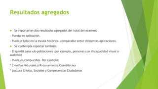 Resultados agregados


Se reportarían dos resultados agregados del total del examen:

- Puesto en aplicación.

- Puntaje total en la escala histórica, comparable entre diferentes aplicaciones.


Se contempla reportar también:

- El quintil para sub-poblaciones (por ejemplo, personas con discapacidad visual o
auditiva)

- Puntajes compuestos. Por ejemplo:
* Ciencias Naturales y Razonamiento Cuantitativo
* Lectura Crítica, Sociales y Competencias Ciudadanas

 