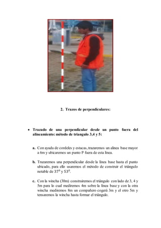 2. Trazos de perpendiculares:
 Trazado de una perpendicular desde un punto fuera del
alineamiento: método de triangulo 3,4 y 5:
a. Con ayuda de cordeles y estacas, trazaremos un alinea base mayor
a 6m y ubicaremos un punto P fuera de esta línea.
b. Trazaremos una perpendicular desde la línea base hasta el punto
ubicado, para ello usaremos el método de construir el triángulo
notable de 370
y 530
.
c. Con la wincha (30m) construiremos el triángulo con lado de 3, 4 y
5m para lo cual mediremos 4m sobre la línea base y con la otra
wincha mediremos 8m un compañero cogerá 3m y el otro 5m y
tensaremos la wincha hasta formar el triángulo.
 