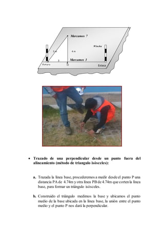  Trazado de una perpendicular desde un punto fuera del
alineamiento (método de triangulo isósceles):
a. Trazada la línea base, procederemos a medir desdeel punto P una
distancia PA de 4.74m y otra línea PB de 4.74m que cortenla línea
base, para formar un triángulo isósceles.
b. Construido el triángulo medimos la base y ubicamos el punto
medio de la base ubicada en la línea base, la unión entre el punto
medio y el punto P nos dará la perpendicular.
4 m
Estaca
B
Estaca
3
5 m
Marcamos 3
Wincha
Marcamos 7
 