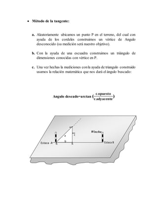  Método de la tangente:
a. Aleatoriamente ubicamos un punto P en el terreno, del cual con
ayuda de los cordeles construimos un vértice de Angulo
desconocido (su medición será nuestro objetivo).
b. Con la ayuda de una escuadra construimos un triángulo de
dimensiones conocidas con vértice en P.
c. Una vez hechas la mediciones conla ayuda de triangulo construido
usamos la relación matemática que nos dará el ángulo buscado:
Angulo deseado=arctan (
𝐜.𝐨𝐩𝐮𝐞𝐬𝐭𝐨
𝐜.𝐚𝐝𝐲𝐚𝐜𝐞𝐧𝐭𝐞
)
c
Estaca BEstaca A
a
Wincha
b
 