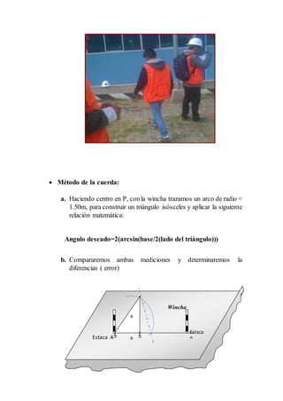  Método de la cuerda:
a. Haciendo centro en P, conla wincha trazamos un arco de radio =
1.50m, para construir un triángulo isósceles y aplicar la siguiente
relación matemática:
Angulo deseado=2(arcsin(base/2(lado del triángulo)))
b. Compararemos ambas mediciones y determinaremos la
diferencias ( error)
Estaca
BEstaca A
a
Wincha
a
 