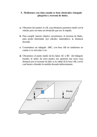 5. Mediciones con cinta cuando se tiene obstáculos: triangulo
pitagórico y teorema de thales.
a. Ubicamos dos puntos A y B, cuya distancia queremos medir con la
wincha pero ese tiene un obstáculo que nos lo impide.
b. Para cumplir nuestro objetivo recurriremos al teorema de thales,
para poder determinar por cálculos matemáticos la distancia
deseada.
c. Construimos un triángulo ABC, con base AB no tendremos en
cuenta si es isósceles o no.
d. Ubicaremos el punto medio de los lados AC y BC del triángulo
trazado, la unión de estos puntos nos generara una recta cuya
distancia por el teorema de tales es la mitad de la base AB, con lo
cual hemos obtenido la medida deseada indirectamente.
Estaca B
Estaca
A
a
Wincha
b
obstaculo
 