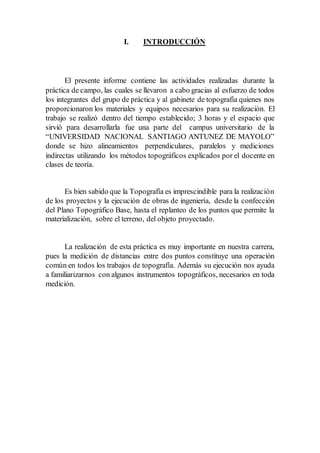 I. INTRODUCCIÓN
El presente informe contiene las actividades realizadas durante la
práctica de campo, las cuales se llevaron a cabo gracias al esfuerzo de todos
los integrantes del grupo de práctica y al gabinete de topografía quienes nos
proporcionaron los materiales y equipos necesarios para su realización. El
trabajo se realizó dentro del tiempo establecido; 3 horas y el espacio que
sirvió para desarrollarla fue una parte del campus universitario de la
“UNIVERSIDAD NACIONAL SANTIAGO ANTUNEZ DE MAYOLO”
donde se hizo alineamientos perpendiculares, paralelos y mediciones
indirectas utilizando los métodos topográficos explicados por el docente en
clases de teoría.
Es bien sabido que la Topografía es imprescindible para la realización
de los proyectos y la ejecución de obras de ingeniería, desde la confección
del Plano Topográfico Base, hasta el replanteo de los puntos que permite la
materialización, sobre el terreno, del objeto proyectado.
La realización de esta práctica es muy importante en nuestra carrera,
pues la medición de distancias entre dos puntos constituye una operación
común en todos los trabajos de topografía. Además su ejecución nos ayuda
a familiarizarnos con algunos instrumentos topográficos, necesarios en toda
medición.
 