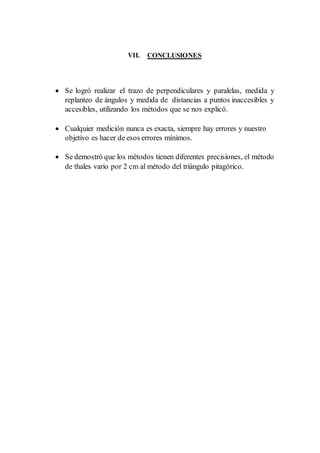VII. CONCLUSIONES
 Se logró realizar el trazo de perpendiculares y paralelas, medida y
replanteo de ángulos y medida de distancias a puntos inaccesibles y
accesibles, utilizando los métodos que se nos explicó.
 Cualquier medición nunca es exacta, siempre hay errores y nuestro
objetivo es hacer de esos errores mínimos.
 Se demostró que los métodos tienen diferentes precisiones, el método
de thales vario por 2 cm al método del triángulo pitagórico.
 