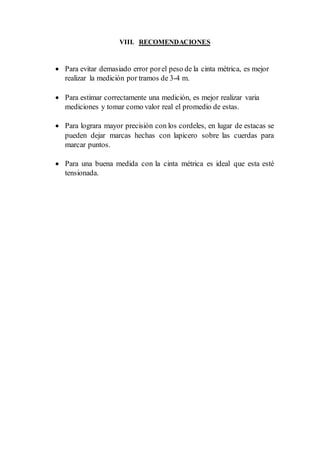 VIII. RECOMENDACIONES
 Para evitar demasiado error porel peso de la cinta métrica, es mejor
realizar la medición por tramos de 3-4 m.
 Para estimar correctamente una medición, es mejor realizar varia
mediciones y tomar como valor real el promedio de estas.
 Para lograra mayor precisión con los cordeles, en lugar de estacas se
pueden dejar marcas hechas con lapicero sobre las cuerdas para
marcar puntos.
 Para una buena medida con la cinta métrica es ideal que esta esté
tensionada.
 