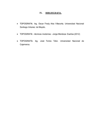 IX. BIBLIOGRAFIA.
 TOPOGRAFIA. Ing. Oscar Fredy Alva Villacorta. Universidad Nacional
Santiago Antunez de Mayolo.
 TOPOGRAFIA –técnicas modernas –Jorge Mendoza Dueñas (2012)
 TOPOGRAFÍA. Ing. José Torres Tafur. Universidad Nacional de
Cajamarca.
 