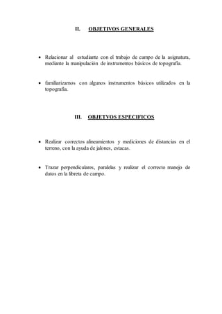 II. OBJETIVOS GENERALES
 Relacionar al estudiante con el trabajo de campo de la asignatura,
mediante la manipulación de instrumentos básicos de topografía.
 familiarizarnos con algunos instrumentos básicos utilizados en la
topografía.
III. OBJETVOS ESPECIFICOS
 Realizar correctos alineamientos y mediciones de distancias en el
terreno, con la ayuda de jalones, estacas.
 Trazar perpendiculares, paralelas y realizar el correcto manejo de
datos en la libreta de campo.
 