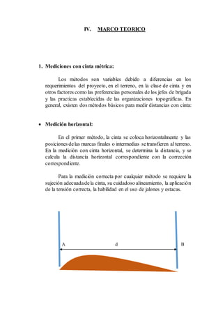 IV. MARCO TEORICO
1. Mediciones con cinta métrica:
Los métodos son variables debido a diferencias en los
requerimientos del proyecto, en el terreno, en la clase de cinta y en
otros factores como las preferencias personales de los jefes de brigada
y las practicas establecidas de las organizaciones topográficas. En
general, existen dos métodos básicos para medir distancias con cinta:
 Medición horizontal:
En el primer método, la cinta se coloca horizontalmente y las
posiciones delas marcas finales o intermedias setransfieren al terreno.
En la medición con cinta horizontal, se determina la distancia, y se
calcula la distancia horizontal correspondiente con la corrección
correspondiente.
Para la medición correcta por cualquier método se requiere la
sujeción adecuadadela cinta, su cuidadoso alineamiento, la aplicación
de la tensión correcta, la habilidad en el uso de jalones y estacas.
A d B
 