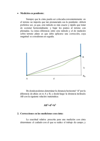  Medición en pendiente:
Siempre que la cinta pueda ser colocada convenientemente en
el terreno no importa que tan pronunciada sea la pendiente- deberá
preferirse así, ya que, este método es más exacto y rápido que tratar
de sostener horizontalmente y bajar los puntos al terreno con
plomadas. La única diferencia entre este método y el de medición
sobre terreno plano es que debe aplicarse una corrección, cuya
magnitud se considerara en seguida.
B
h
BH
A d
De dondepodemos determinar la distancia horizontal “d”porla
diferencia de altura en re A y B, y desde luego la distancia inclinada
AB con la siguiente relación matemática:
𝐀𝐁 𝟐
=𝐝 𝟐
+𝐡 𝟐
2. Correcciones en las mediciones con cinta:
La exactitud relativa prescrita para una medición con cinta
determinara el cuidado con el que se realice el trabajo de campo, y
 