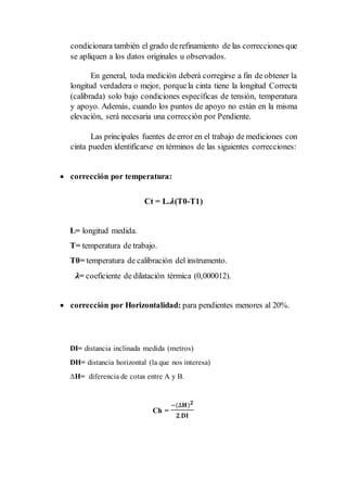 condicionara también el grado derefinamiento de las correcciones que
se apliquen a los datos originales u observados.
En general, toda medición deberá corregirse a fin de obtener la
longitud verdadera o mejor, porquela cinta tiene la longitud Correcta
(calibrada) solo bajo condiciones específicas de tensión, temperatura
y apoyo. Además, cuando los puntos de apoyo no están en la misma
elevación, será necesaria una corrección por Pendiente.
Las principales fuentes de error en el trabajo de mediciones con
cinta pueden identificarse en términos de las siguientes correcciones:
 corrección por temperatura:
Ct = L.𝝀(T0-T1)
L= longitud medida.
T= temperatura de trabajo.
T0= temperatura de calibración del instrumento.
𝝀= coeficiente de dilatación térmica (0,000012).
 corrección por Horizontalidad: para pendientes menores al 20%.
DI= distancia inclinada medida (metros)
DH= distancia horizontal (la que nos interesa)
∆H= diferencia de cotas entre A y B.
Ch =
−(∆𝐇) 𝟐
𝟐.𝐃𝐈
 