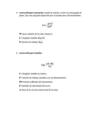  correcciónporcatenaria:cuando la wincha o cinta no está pegada al
plano, hay una pequeña depresión por el propio peso del instrumento.
Cc=
−𝐖 𝟐 𝐋 𝟑
𝟐𝟒𝐏 𝟐
W=peso unitario de la cinta (metros).
L= longitud medida (Kg/ml).
P=tensión de trabajo (Kg).
 corrección por tensión:
Cp=
𝐋(𝐏−𝐏𝟎)
𝐄.𝐀
L= longitud medida en metros.
P= tensión de trabajo (medida con un dinamómetro).
P0=tensión calibrada del instrumento.
E=módulo de elasticidad del acero.
A=área de la sección transversal de la cinta.
 