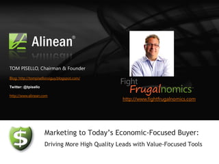 TOM PISELLO, Chairman & Founder
Blog: http://tompiselloroiguy.blogspot.com/

Twitter: @tpisello

http://www.alinean.com
                                                http://www.fightfrugalnomics.com




                     Marketing to Today’s Economic-Focused Buyer:
                     Driving More High Quality Leads with Value-Focused Tools
 