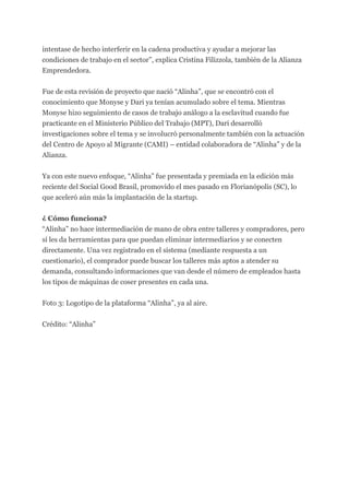 intentase de hecho interferir en la cadena productiva y ayudar a mejorar las
condiciones de trabajo en el sector”, explica Cristina Filizzola, también de la Alianza
Emprendedora.
Fue de esta revisión de proyecto que nació “Alinha”, que se encontró con el
conocimiento que Monyse y Dari ya tenían acumulado sobre el tema. Mientras
Monyse hizo seguimiento de casos de trabajo análogo a la esclavitud cuando fue
practicante en el Ministerio Público del Trabajo (MPT), Dari desarrolló
investigaciones sobre el tema y se involucró personalmente también con la actuación
del Centro de Apoyo al Migrante (CAMI) – entidad colaboradora de “Alinha” y de la
Alianza.
Ya con este nuevo enfoque, “Alinha” fue presentada y premiada en la edición más
reciente del Social Good Brasil, promovido el mes pasado en Florianópolis (SC), lo
que aceleró aún más la implantación de la startup.
¿ Cómo funciona?
“Alinha” no hace intermediación de mano de obra entre talleres y compradores, pero
sí les da herramientas para que puedan eliminar intermediarios y se conecten
directamente. Una vez registrado en el sistema (mediante respuesta a un
cuestionario), el comprador puede buscar los talleres más aptos a atender su
demanda, consultando informaciones que van desde el número de empleados hasta
los tipos de máquinas de coser presentes en cada una.
Foto 3: Logotipo de la plataforma “Alinha”, ya al aire.
Crédito: “Alinha”
 