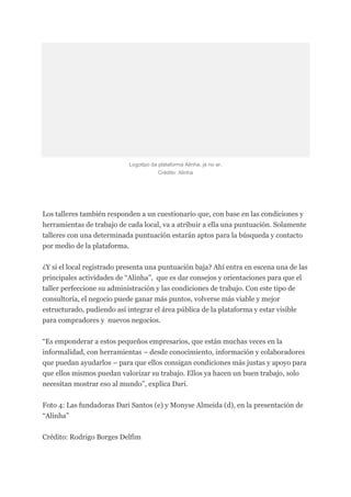 Logotipo da plataforma Alinha, já no ar.
Crédito: Alinha
Los talleres también responden a un cuestionario que, con base en las condiciones y
herramientas de trabajo de cada local, va a atribuir a ella una puntuación. Solamente
talleres con una determinada puntuación estarán aptos para la búsqueda y contacto
por medio de la plataforma.
¿Y si el local registrado presenta una puntuación baja? Ahí entra en escena una de las
principales actividades de “Alinha”, que es dar consejos y orientaciones para que el
taller perfeccione su administración y las condiciones de trabajo. Con este tipo de
consultoría, el negocio puede ganar más puntos, volverse más viable y mejor
estructurado, pudiendo así integrar el área pública de la plataforma y estar visible
para compradores y nuevos negocios.
“Es emponderar a estos pequeños empresarios, que están muchas veces en la
informalidad, con herramientas – desde conocimiento, información y colaboradores
que puedan ayudarlos – para que ellos consigan condiciones más justas y apoyo para
que ellos mismos puedan valorizar su trabajo. Ellos ya hacen un buen trabajo, solo
necesitan mostrar eso al mundo”, explica Dari.
Foto 4: Las fundadoras Dari Santos (e) y Monyse Almeida (d), en la presentación de
“Alinha”
Crédito: Rodrigo Borges Delfim
 