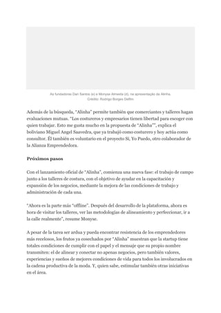 As fundadoras Dari Santos (e) e Monyse Almeida (d), na apresentação da Alinha.
Crédito: Rodrigo Borges Delfim
Además de la búsqueda, “Alinha” permite también que comerciantes y talleres hagan
evaluaciones mutuas. “Los costureros y empresarios tienen libertad para escoger con
quien trabajar. Esto me gusta mucho en la propuesta de “Alinha””, explica el
boliviano Miguel Angel Saavedra, que ya trabajó como costurero y hoy actúa como
consultor. Él también es voluntario en el proyecto Sí, Yo Puedo, otro colaborador de
la Alianza Emprendedora.
Próximos pasos
Con el lanzamiento oficial de “Alinha”, comienza una nueva fase: el trabajo de campo
junto a los talleres de costura, con el objetivo de ayudar en la capacitación y
expansión de los negocios, mediante la mejora de las condiciones de trabajo y
administración de cada una.
“Ahora es la parte más “offline”. Después del desarrollo de la plataforma, ahora es
hora de visitar los talleres, ver las metodologías de alineamiento y perfeccionar, ir a
la calle realmente”, resume Monyse.
A pesar de la tarea ser ardua y pueda encontrar resistencia de los emprendedores
más recelosos, los frutos ya cosechados por “Alinha” muestran que la startup tiene
totales condiciones de cumplir con el papel y el mensaje que su propio nombre
transmiten: el de alinear y conectar no apenas negocios, pero también valores,
experiencias y sueños de mejores condiciones de vida para todos los involucrados en
la cadena productiva de la moda. Y, quien sabe, estimular también otras iniciativas
en el área.
 