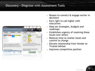 Discovery - Diagnose with Assessment Tools


                             –   Reason to connect & engage earlier in
                                 decisions
                             –   Earn right to call higher with
                                 executives
                             –   Help set strategies, budgets and
                                 roadmaps
                             –   Establishes urgency of resolving these
                                 issues over others
                             –   Reduces time to realize issues and
                                 commit to change
                             –   Elevate relationship from Vendor to
                                 Trusted Advisor
                             –   Improves competitive position




                                                                                 21
                                                                           21
                                                          © 2011 Alinean, Inc.
 