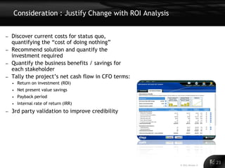 Consideration : Justify Change with ROI Analysis


– Discover current costs for status quo,
  quantifying the “cost of doing nothing”
– Recommend solution and quantify the
  investment required
– Quantify the business benefits / savings for
  each stakeholder
– Tally the project’s net cash flow in CFO terms:
    • Return on investment (ROI)
    • Net present value savings
    • Payback period
    • Internal rate of return (IRR)

–   3rd party validation to improve credibility




                                                                              23
                                                                        23
                                                       © 2011 Alinean, Inc.
 