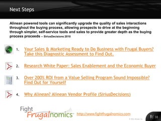 Next Steps

Alinean powered tools can significantly upgrade the quality of sales interactions
throughout the buying process, allowing prospects to drive at the beginning
through simpler, self-service tools and sales to provide greater depth as the buying
process proceeds – SiriusDecisions 2010


   1.   Your Sales & Marketing Ready to Do Business with Frugal Buyers?
        Take this Diagnostic Assessment to Find Out.

   2.   Research White Paper: Sales Enablement and the Economic Buyer

   3.   Over 200% ROI from a Value Selling Program Sound Impossible?
        Find Out for Yourself

   4.   Why Alinean? Alinean Vendor Profile (SiriusDecisions)



                                       http://www.fightfrugalnomics.com
                                                                      © 2011 Alinean, Inc.
                                                                                             38
 