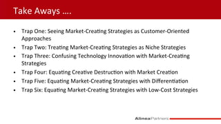 Take	
  Aways	
  ….	
  
•  Trap	
  One:	
  Seeing	
  Market-­‐Crea9ng	
  Strategies	
  as	
  Customer-­‐Oriented	
  
Approaches	
  
•  Trap	
  Two:	
  Trea9ng	
  Market-­‐Crea9ng	
  Strategies	
  as	
  Niche	
  Strategies	
  
•  Trap	
  Three:	
  Confusing	
  Technology	
  Innova9on	
  with	
  Market-­‐Crea9ng	
  
Strategies	
  
•  Trap	
  Four:	
  Equa9ng	
  Crea9ve	
  Destruc9on	
  with	
  Market	
  Crea9on	
  
•  Trap	
  Five:	
  Equa9ng	
  Market-­‐Crea9ng	
  Strategies	
  with	
  Diﬀeren9a9on	
  
•  Trap	
  Six:	
  Equa9ng	
  Market-­‐Crea9ng	
  Strategies	
  with	
  Low-­‐Cost	
  Strategies	
  
 