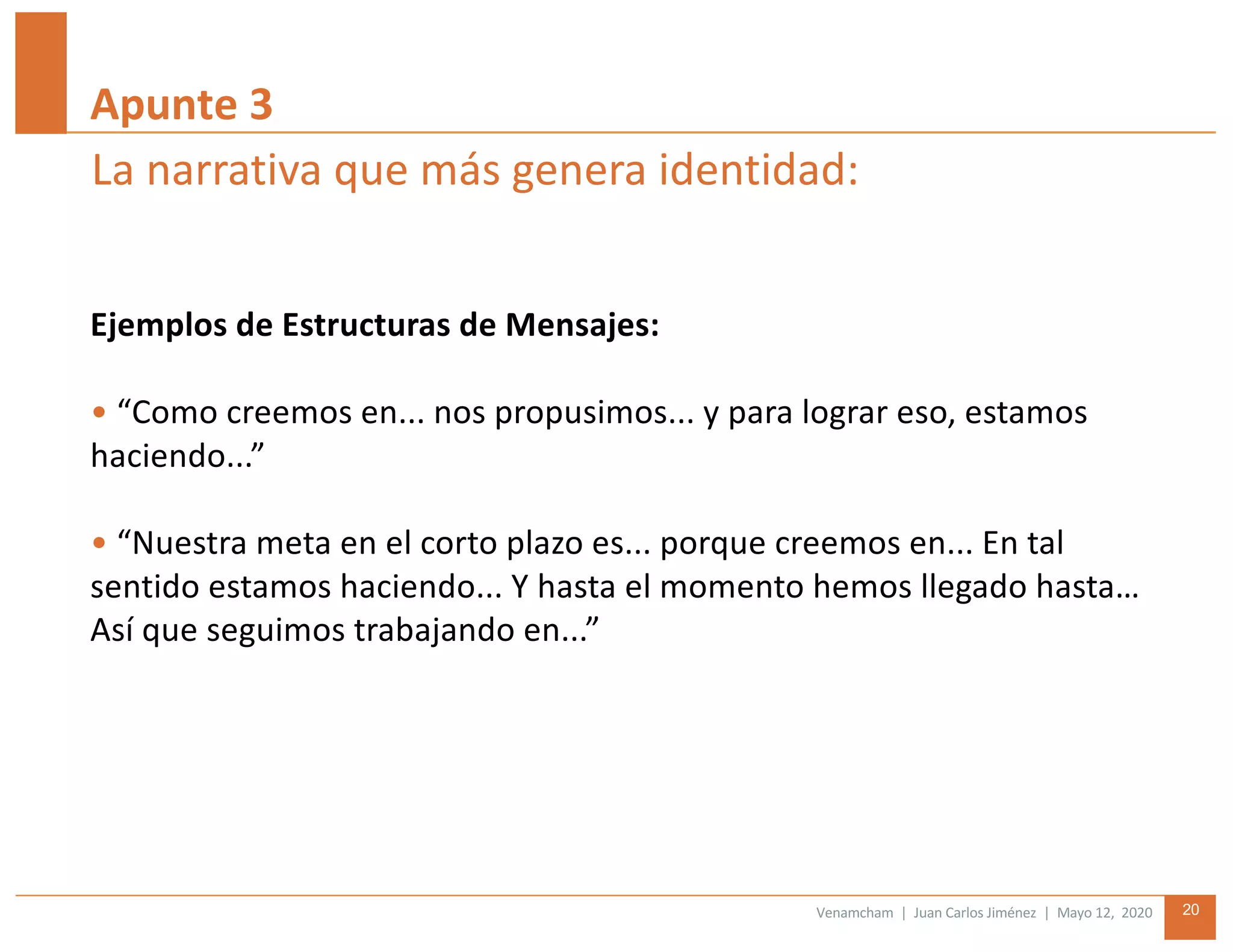 Venamcham | Juan Carlos Jiménez | Mayo 12, 2020 20
Ejemplos de Estructuras de Mensajes:
• “Como creemos en... nos propusimos... y para lograr eso, estamos
haciendo...”
• “Nuestra meta en el corto plazo es... porque creemos en... En tal
sentido estamos haciendo... Y hasta el momento hemos llegado hasta…
Así que seguimos trabajando en...”
La narrativa que más genera identidad:
Apunte 3
 