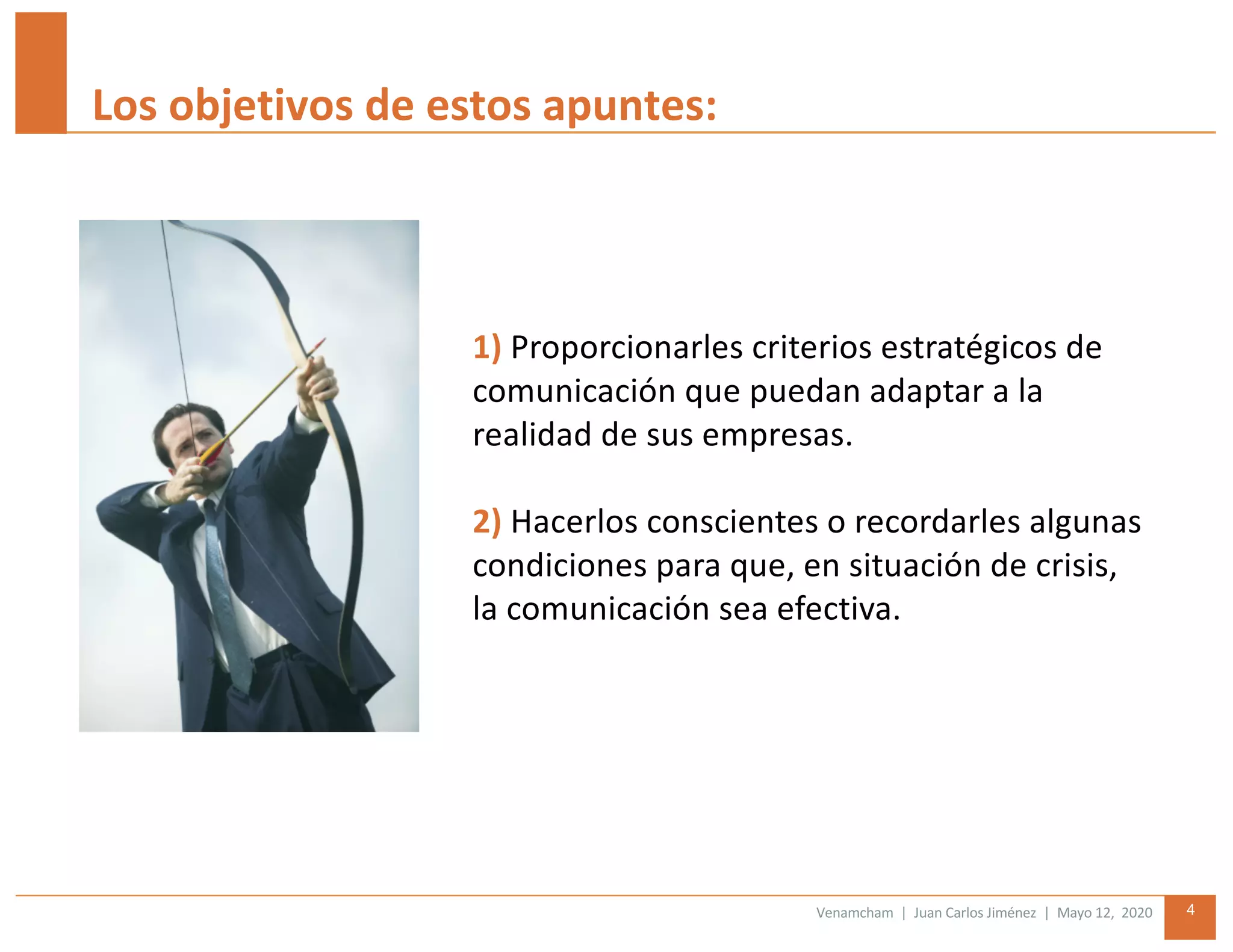 Venamcham | Juan Carlos Jiménez | Mayo 12, 2020 4
Los objetivos de estos apuntes:
1) Proporcionarles criterios estratégicos de
comunicación que puedan adaptar a la
realidad de sus empresas.
2) Hacerlos conscientes o recordarles algunas
condiciones para que, en situación de crisis,
la comunicación sea efectiva.
 
