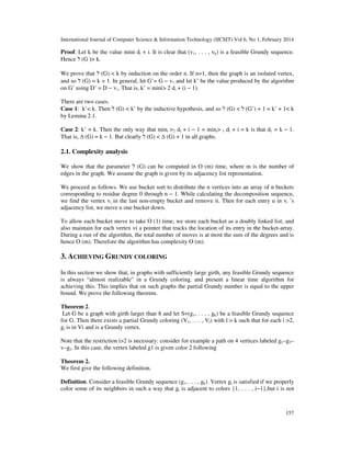 International Journal of Computer Science & Information Technology (IJCSIT) Vol 6, No 1, February 2014
157
Proof. Let k be the value mini di + i. It is clear that (v1, . . . , vk) is a feasible Grundy sequence.
Hence ‫ל‬ (G )> k.
We prove that ‫ל‬ (G) < k by induction on the order n. If n=1, then the graph is an isolated vertex,
and so ‫ל‬ (G) = k = 1. In general, let G’= G − v1 and let k’ be the value produced by the algorithm
on G’ using D’ = D − v1. That is, k’ = mini> 2 di + (i − 1).
There are two cases.
Case 1: k’< k. Then ‫ל‬ (G) < k’ by the inductive hypothesis, and so ‫ל‬ (G) < ‫ל‬ (G’) + 1 = k’ + 1< k
by Lemma 2.1.
Case 2: k’ = k. Then the only way that mini >2 di + i − 1 = mini> 1 di + i = k is that d1 = k − 1.
That is, ∆ (G) = k − 1. But clearly ‫ל‬ (G) < ∆ (G) + 1 in all graphs.
2.1. Complexity analysis
We show that the parameter ‫ל‬ (G) can be computed in O (m) time, where m is the number of
edges in the graph. We assume the graph is given by its adjacency list representation.
We proceed as follows. We use bucket sort to distribute the n vertices into an array of n buckets
corresponding to residue degree 0 through n − 1. While calculating the decomposition sequence,
we find the vertex vi in the last non-empty bucket and remove it. Then for each entry u in vi ’s
adjacency list, we move u one bucket down.
To allow each bucket move to take O (1) time, we store each bucket as a doubly linked list; and
also maintain for each vertex vi a pointer that tracks the location of its entry in the bucket-array.
During a run of the algorithm, the total number of moves is at most the sum of the degrees and is
hence O (m). Therefore the algorithm has complexity O (m).
3. ACHIEVING GRUNDY COLORING
In this section we show that, in graphs with sufficiently large girth, any feasible Grundy sequence
is always “almost realizable” in a Grundy coloring, and present a linear time algorithm for
achieving this. This implies that on such graphs the partial Grundy number is equal to the upper
bound. We prove the following theorem.
Theorem 2.
Let G be a graph with girth larger than 8 and let S=(g1, . . . , gk) be a feasible Grundy sequence
for G. Then there exists a partial Grundy coloring (V1, . . . , Vl) with l > k such that for each i >2,
gi is in Vi and is a Grundy vertex.
Note that the restriction i>2 is necessary: consider for example a path on 4 vertices labeled g1–g3–
v–g2. In this case, the vertex labeled g1 is given color 2 following
Theorem 2.
We first give the following definition.
Definition. Consider a feasible Grundy sequence (g1, . . . , gk). Vertex gi is satisfied if we properly
color some of its neighbors in such a way that gi is adjacent to colors {1, . . . , i−1},but i is not
 