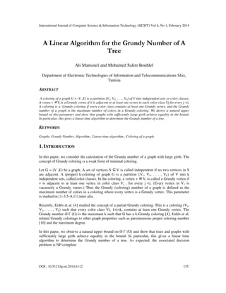 International Journal of Computer Science & Information Technology (IJCSIT) Vol 6, No 1, February 2014
DOI : 10.5121/ijcsit.2014.6112 155
A Linear Algorithm for the Grundy Number of A
Tree
Ali Mansouri and Mohamed Salim Bouhlel
Department of Electronic Technologies of Information and Telecommunications Sfax,
Tunisia
ABSTRACT
A coloring of a graph G = (V ,E) is a partition {V1, V2, . . . , Vk} of V into independent sets or color classes.
A vertex v ∈Vi is a Grundy vertex if it is adjacent to at least one vertex in each color class Vj for every j <i.
A coloring is a Grundy coloring if every color class contains at least one Grundy vertex, and the Grundy
number of a graph is the maximum number of colors in a Grundy coloring. We derive a natural upper
bound on this parameter and show that graphs with sufficiently large girth achieve equality in the bound.
In particular, this gives a linear-time algorithm to determine the Grundy number of a tree.
KEYWORDS
Graphs, Grundy Number, Algorithm , Linear-time algorithm , Coloring of a graph.
1. INTRODUCTION
In this paper, we consider the calculation of the Grundy number of a graph with large girth. The
concept of Grundy coloring is a weak form of minimal coloring.
Let G = (V ,E) be a graph. A set of vertices S ⊆V is called independent if no two vertices in S
are adjacent. A (proper) k-coloring of graph G is a partition {V1, V2, . . . , Vk} of V into k
independent sets, called color classes. In the coloring, a vertex v ∈Vi is called a Grundy vertex if
v is adjacent to at least one vertex in color class Vj , for every j <i. (Every vertex in V1 is
vacuously a Grundy vertex.) Thus the Grundy (coloring) number of a graph is defined as the
maximum number of colors in a coloring where every vertex is a Grundy vertex. This parameter
is studied in [1–3,5–8,11] inter alia.
Recently, Erdös et al. [4] studied the concept of a partial Grundy coloring. This is a coloring (V1,
V2, . . . , Vk) such that every color class Vi, 1<i<k, contains at least one Grundy vertex. The
Grundy number Ə Γ (G) is the maximum k such that G has a k-Grundy coloring [4]. Erdös et al.
related Grundy colorings to other graph properties such as parsimonious proper coloring number
[10] and the maximum degree.
In this paper, we observe a natural upper bound on Ə Γ (G) and show that trees and graphs with
sufficiently large girth achieve equality in the bound. In particular, this gives a linear time
algorithm to determine the Grundy number of a tree. As expected, the associated decision
problem is NP-complete
 