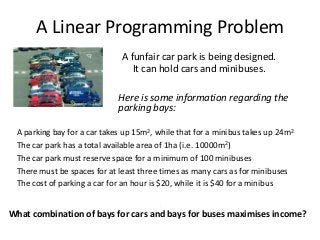 A Linear Programming Problem
A funfair car park is being designed.
It can hold cars and minibuses.
.

Here is some information regarding the
parking bays:
A parking bay for a car takes up 15m2, while that for a minibus takes up 24m2
The car park has a total available area of 1ha (i.e. 10000m2)
The car park must reserve space for a minimum of 100 minibuses
There must be spaces for at least three times as many cars as for minibuses
The cost of parking a car for an hour is $20, while it is $40 for a minibus
.

What combination of bays for cars and bays for buses maximises income?

 