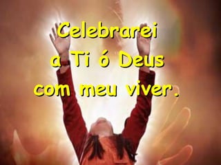 Celebrarei
a Ti ó Deus
com meu viver.

 