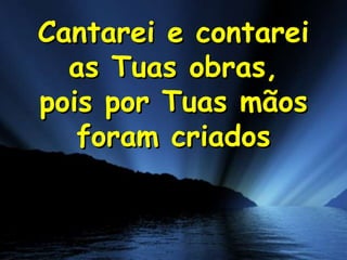 Cantarei e contarei
as Tuas obras,
pois por Tuas mãos
foram criados

 