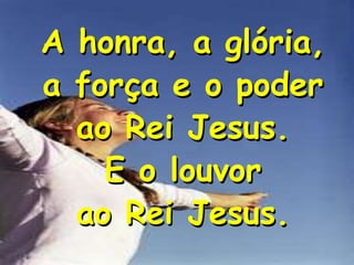A honra, a glória,
a força e o poder
ao Rei Jesus.
E o louvor
ao Rei Jesus.

 