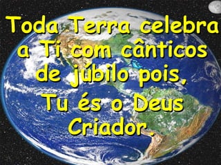 Toda Terra celebra
a Ti com cânticos
de júbilo pois,
Tu és o Deus
Criador.

 