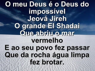 O meu Deus é o Deus do
impossível
Jeová Jireh
O grande El Shadai
Que abriu o mar
vermelho
E ao seu povo fez passar
Que da rocha água limpa
fez brotar.