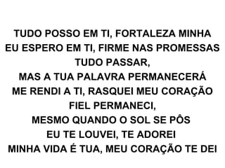 TUDO POSSO EM TI, FORTALEZA MINHA
EU ESPERO EM TI, FIRME NAS PROMESSAS
TUDO PASSAR,
MAS A TUA PALAVRA PERMANECERÁ
ME RENDI A TI, RASQUEI MEU CORAÇÃO
FIEL PERMANECI,
MESMO QUANDO O SOL SE PÔS
EU TE LOUVEI, TE ADOREI
MINHA VIDA É TUA, MEU CORAÇÃO TE DEI
 