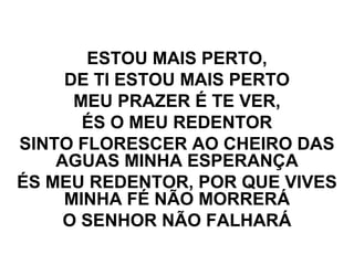 ESTOU MAIS PERTO,
DE TI ESTOU MAIS PERTO
MEU PRAZER É TE VER,
ÉS O MEU REDENTOR
SINTO FLORESCER AO CHEIRO DAS
AGUAS MINHA ESPERANÇA
ÉS MEU REDENTOR, POR QUE VIVES
MINHA FÉ NÃO MORRERÁ
O SENHOR NÃO FALHARÁ
 