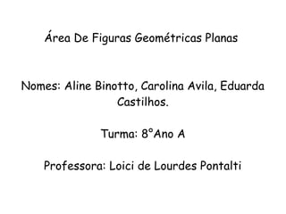 Área De Figuras Geométricas Planas
Nomes: Aline Binotto, Carolina Avila, Eduarda
Castilhos.
Turma: 8°Ano A
Professora: Loici de Lourdes Pontalti
 