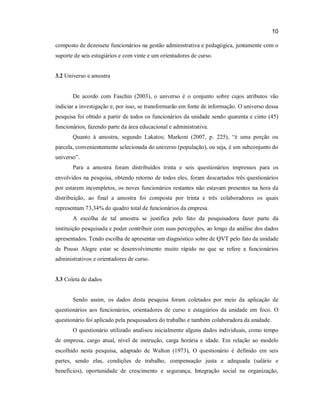 10
composto de dezessete funcionários na gestão administrativa e pedagógica, juntamente com o
suporte de seis estagiários e com vinte e um orientadores de curso.

3.2 Universo e amostra

De acordo com Faschin (2003), o universo é o conjunto sobre cujos atributos vão
indiciar a investigação e, por isso, se transformarão em fonte de informação. O universo dessa
pesquisa foi obtido a partir de todos os funcionários da unidade sendo quarenta e cinto (45)
funcionários, fazendo parte da área educacional e administrativa.
Quanto à amostra, segundo Lakatos; Markoni (2007, p. 225), “é uma porção ou
parcela, convenientemente selecionada do universo (população), ou seja, é um subconjunto do
universo”.
Para a amostra foram distribuídos trinta e seis questionários impressos para os
envolvidos na pesquisa, obtendo retorno de todos eles, foram descartados três questionários
por estarem incompletos, os noves funcionários restantes não estavam presentes na hora da
distribuição, ao final a amostra foi composta por trinta e três colaboradores os quais
representam 73,34% do quadro total de funcionários da empresa.
A escolha de tal amostra se justifica pelo fato da pesquisadora fazer parte da
instituição pesquisada e poder contribuir com suas percepções, ao longo da análise dos dados
apresentados. Tendo escolha de apresentar um diagnóstico sobre de QVT pelo fato da unidade
de Pouso Alegre estar se desenvolvimento muito rápido no que se refere a funcionários
administrativos e orientadores de curso.

3.3 Coleta de dados

Sendo assim, os dados desta pesquisa foram coletados por meio da aplicação de
questionários aos funcionários, orientadores de curso e estagiários da unidade em foco. O
questionário foi aplicado pela pesquisadora do trabalho e também colaboradora da unidade.
O questionário utilizado analisou inicialmente alguns dados individuais, como tempo
de empresa, cargo atual, nível de instrução, carga horária e idade. Em relação ao modelo
escolhido nesta pesquisa, adaptado de Walton (1973), O questionário é definido em seis
partes, sendo elas, condições de trabalho, compensação justa e adequada (salário e
benefícios), oportunidade de crescimento e segurança, Integração social na organização,

 