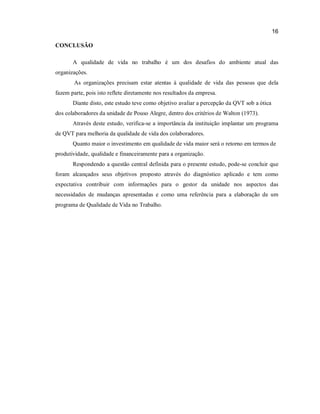 16
CONCLUSÃO
A qualidade de vida no trabalho é um dos desafios do ambiente atual das
organizações.
As organizações precisam estar atentas à qualidade de vida das pessoas que dela
fazem parte, pois isto reflete diretamente nos resultados da empresa.
Diante disto, este estudo teve como objetivo avaliar a percepção da QVT sob a ótica
dos colaboradores da unidade de Pouso Alegre, dentro dos critérios de Walton (1973).
Através deste estudo, verifica-se a importância da instituição implantar um programa
de QVT para melhoria da qualidade de vida dos colaboradores.
Quanto maior o investimento em qualidade de vida maior será o retorno em termos de
produtividade, qualidade e financeiramente para a organização.
Respondendo a questão central definida para o presente estudo, pode-se concluir que
foram alcançados seus objetivos proposto através do diagnóstico aplicado e tem como
expectativa contribuir com informações para o gestor da unidade nos aspectos das
necessidades de mudanças apresentadas e como uma referência para a elaboração de um
programa de Qualidade de Vida no Trabalho.

 