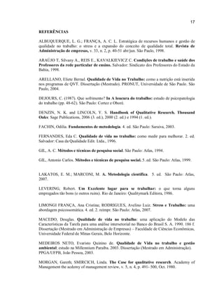 17
REFERÊNCIAS
ALBUQUERQUE, L. G.; FRANÇA, A. C. L. Estratégica de recursos humanos e gestão de
qualidade no trabalho: o stress e a expansão do conceito de qualidade total. Revista de
Administração de empresas, v. 33, n. 2, p. 40-51 abr/jun. São Paulo, 1998.
ARAÚJO T, Silvany A., REIS E., KAVALKIEVICZ C. Condições de trabalho e saúde dos
Professores da rede particular de ensino. Salvador: Sindicato dos Professores do Estado da
Bahia, 1998.
ARELLANO, Eliete Bernal. Qualidade de Vida no Trabalho: como a nutrição está inserida
nos programas de QVT. Dissertação (Mestrado). PRONUT, Universidade de São Paulo. São
Paulo, 2004.
DEJOURS, C. (1987). Que sofrimento? In A loucura do trabalho: estudo de psicopatologia
do trabalho (pp. 48-62). São Paulo: Cortez e Oboré.
DENZIN, N. K. and LINCOLN, Y. S. Handbook of Qualitative Research. Thousand
Oaks: Sage Publications, 2006 (3. ed.), 2000 (2. ed.) e 1994 (1. ed.).
FACHIN, Odilia. Fundamentos de metodologia. 4. ed. São Paulo: Saraiva, 2003.
FERNANDES, Eda C. Qualidade de vida no trabalho: como medir para melhorar. 2. ed.
Salvador: Casa da Qualidade Edit. Ltda., 1996.
GIL, A. C. Métodos e técnicas de pesquisa social. São Paulo: Atlas, 1994.
GIL, Antonio Carlos. Métodos e técnicas de pesquisa social. 5. ed. São Paulo: Atlas, 1999.

LAKATOS, E. M.; MARCONI, M. A. Metodologia científica. 5. ed. São Paulo: Atlas,
2007.
LEVERING, Robert. Um Excelente lugar para se trabalhar: o que torna alguns
empregados tão bons (e outros ruins). Rio de Janeiro: Qualitymark Editora, 1986.
LIMONGI FRANÇA, Ana Cristina; RODRIGUES, Avelino Luiz. Stress e Trabalho: uma
abordagem psicossomática. 4. ed. 2. reimpr. São Paulo: Atlas, 2007.
MACEDO, Douglas. Qualidade de vida no trabalho: uma aplicação do Modelo das
Características da Tarefa para uma análise intersetorial no Banco do Brasil S. A. 1990. 186 f.
Dissertação (Mestrado em Administração de Empresas) – Faculdade de Ciências Econômicas,
Universidade Federal de Minas Gerais, Belo Horizonte.
MEDEIROS NETO, Evaristo Quinino de. Qualidade de Vida no trabalho e gestão
ambiental: estudo na Millennium Paraíba. 2003. Dissertação (Mestrado em Administração).
PPGA/UFPB, João Pessoa, 2003.
MORGAN, Gareth; SMIRCICH, Linda. The Case for qualitative research. Academy of
Management the acdemy of management review, v. 5, n. 4, p. 491- 500, Oct. 1980.

 