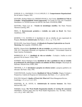 18

NADLER, D. A.; HACKMAN, J. R. & LAWLER, E. E. Comportamento Organizacional.
Rio de Janeiro: Campus, 1983.
OLIVEIRA, Rodrigo Ribeiro de; LIMONGI-FRANÇA, Ana Cristina. Qualidade de Vida no
Trabalho e Responsabilidade Social Empresarial: Um Estudo de Caso com Voluntários
Simultâneos. In: XXXIII Encontro da ANPAD. São Paulo: ENANPAD, 2009.
OLIVEIRA, Sérgio Luiz de - Tratado de metodologia científica. São Paulo: Pioneira
Thomson Learning, 2001.
PIRES, D. Reestruturação produtiva e trabalho em saúde no Brasil. São Paulo:
Annablume, 1998.

QUIRINO, T. R.; XAVIER, O. S. Qualidade de vida no trabalho de uma organização de
Pesquisa. Revista de Administração, São Paulo, v. 22, n. 1, p. 71-82, 1987.
REVILLION, Anya Sartori Piatncki. A Utilização de Pesquisas Exploratórias na Área de
Marketing. São Leopoldo. UNISINOS, 2003.
ROCHA, Simone Karla. Qualidade de vida no trabalho: um estudo de caso no setor têxtil.
1998. 88 f. Dissertação (Mestrado em Engenharia de Produção) – Universidade Federal de
Santa Catarina, Florianópolis.
RODRIGUES, M. V. C. Qualidade de vida no trabalho – Evolução e Análise no nível
gerencial. Rio de Janeiro: Vozes, 1994.
SCHMIDT, Denise Rodrigues Costa. Qualidade de vida e qualidade de vida no trabalho
de profissionais de enfermagem atuantes em unidades do bloco cirúrgico. Dissertação de
Mestrado. Ribeirão Preto, EERP, 2004.
TRIVINOS, A. N. S. Introdução à pesquisa em ciências sociais: a pesquisa qualitativa em
educação. São Paulo: Atlas, 1992.
VASCONCELOS, Anselmo Ferreira. Qualidade de Vida no Trabalho: Origem, Evolução e
Perspectivas. Caderno de Pesquisas em Administração, São Paulo, v. 8, n. 1, jan/mar 2001.
WALTON, Richard E. Quality of Work Life: What is it? Sloan Management Review,
Cambridge, v.15, n.1, p. 11-21, 1973.
WERTHER, W. B.; DAVIS, K. Administração de recursos humanos. São Paulo:
McGraw/Hill, 1983.
WHOQOL Group. The Word Health Organization Quality of working life assessment
(WHOQOL): Position paper from the Word Health Organization. Soc. Sei Med., Oxford,
v,41, n.10, p. 1403- 1409, 1995.

 